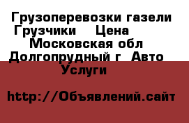 Грузоперевозки газели Грузчики  › Цена ­ 300 - Московская обл., Долгопрудный г. Авто » Услуги   